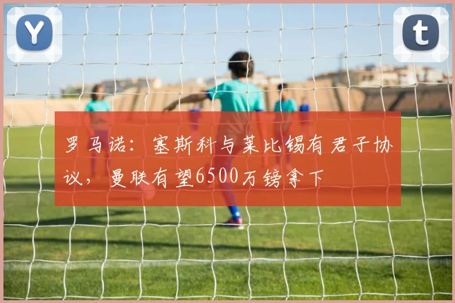 罗马诺：塞斯科与莱比锡有君子协议，曼联有望6500万镑拿下